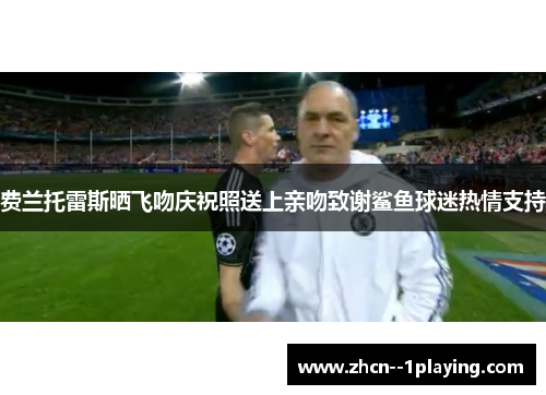 费兰托雷斯晒飞吻庆祝照送上亲吻致谢鲨鱼球迷热情支持 费兰托雷斯晒飞吻庆祝照送上亲吻致谢鲨鱼球迷热情支持