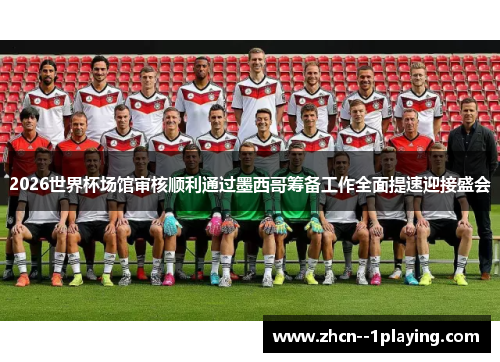 2026世界杯场馆审核顺利通过墨西哥筹备工作全面提速迎接盛会