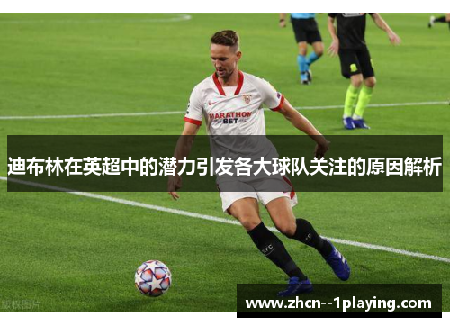 迪布林在英超中的潜力引发各大球队关注的原因解析