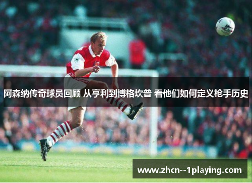 阿森纳传奇球员回顾 从亨利到博格坎普 看他们如何定义枪手历史