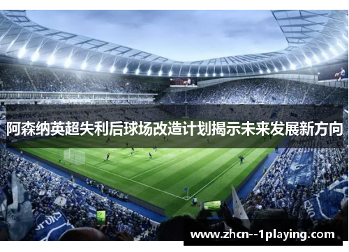 阿森纳英超失利后球场改造计划揭示未来发展新方向