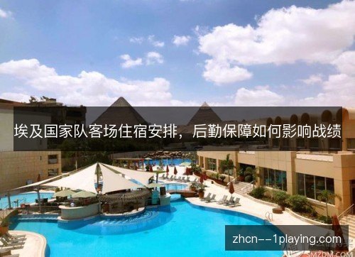 埃及国家队客场住宿安排,后勤保障如何影响战绩 埃及国家队客场住宿安排,后勤保障如何影响战绩